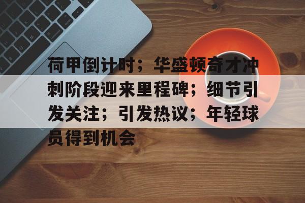 开云下载-荷甲倒计时；华盛顿奇才冲刺阶段迎来里程碑；细节引发关注；引发热议；年轻球员得到机会的简单介绍