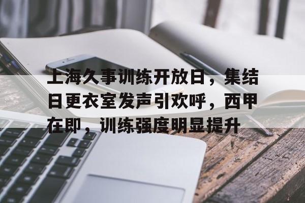 开云APP-包含上海久事训练开放日，集结日更衣室发声引欢呼，西甲在即，训练强度明显提升的词条